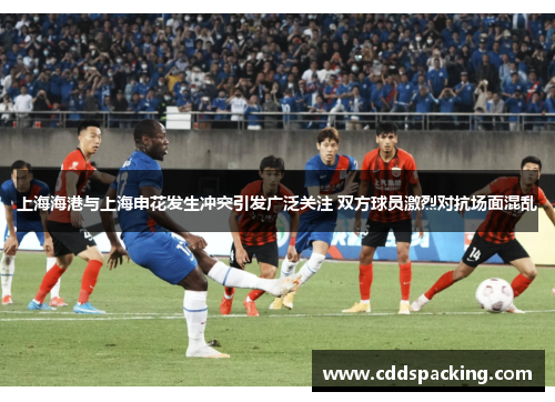 上海海港与上海申花发生冲突引发广泛关注 双方球员激烈对抗场面混乱