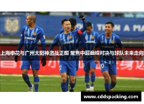 上海申花与广州太阳神激战正酣 聚焦中超巅峰对决与球队未来走向