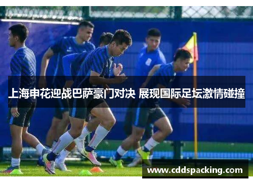 上海申花迎战巴萨豪门对决 展现国际足坛激情碰撞