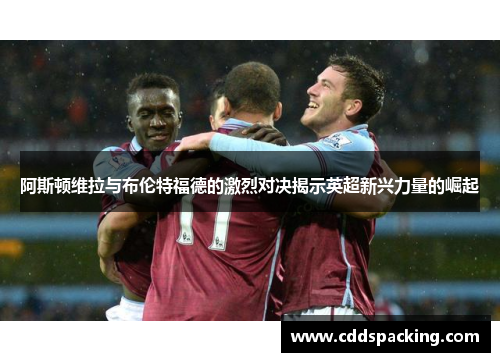 阿斯顿维拉与布伦特福德的激烈对决揭示英超新兴力量的崛起